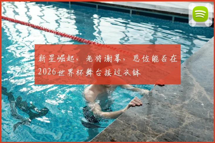 新星崛起，老将谢幕，恩佐能否在2026世界杯舞台接过衣钵