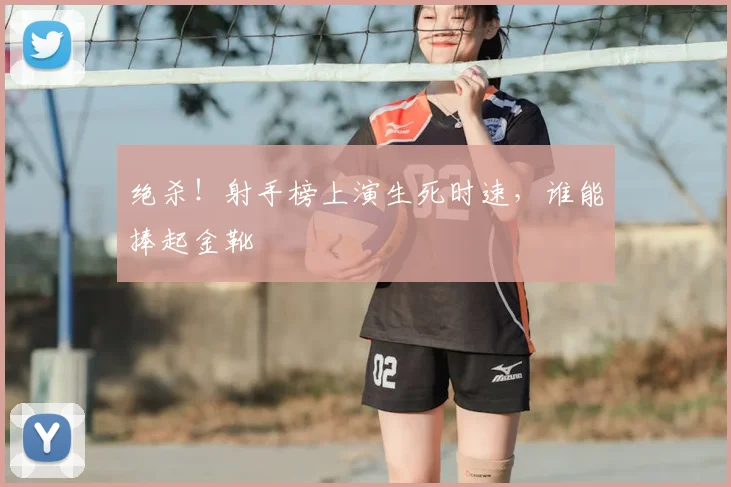 绝杀！射手榜上演生死时速，谁能捧起金靴