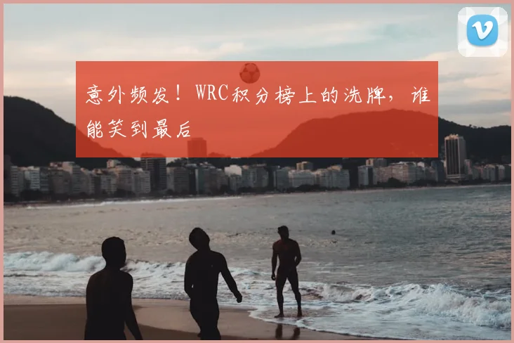 意外频发！WRC积分榜上的洗牌，谁能笑到最后