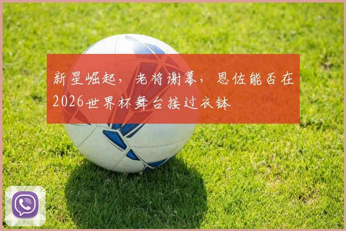 新星崛起，老将谢幕，恩佐能否在2026世界杯舞台接过衣钵
