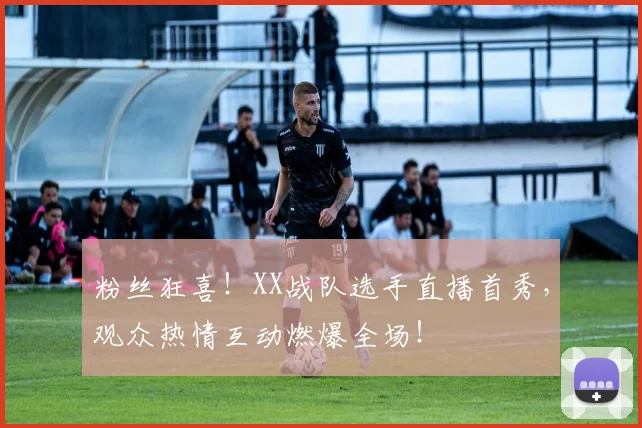 粉丝狂喜！XX战队选手直播首秀，观众热情互动燃爆全场！