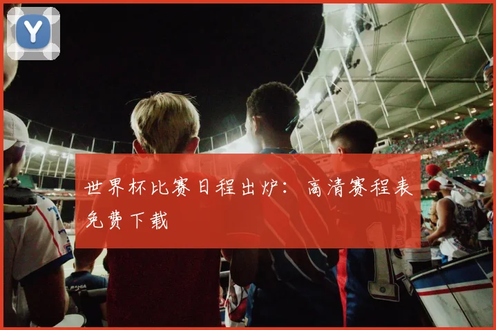 世界杯比赛日程出炉：高清赛程表免费下载