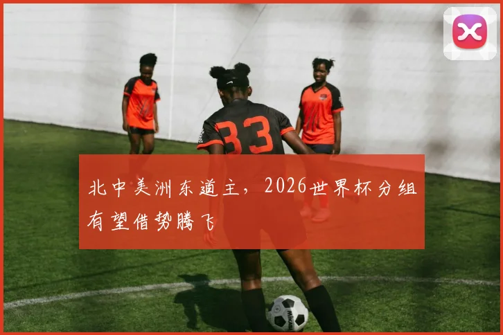 北中美洲东道主，2026世界杯分组有望借势腾飞