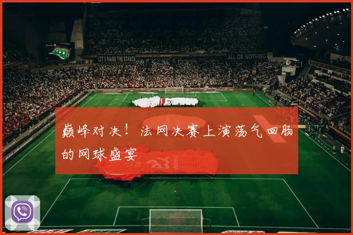巅峰对决！法网决赛上演荡气回肠的网球盛宴