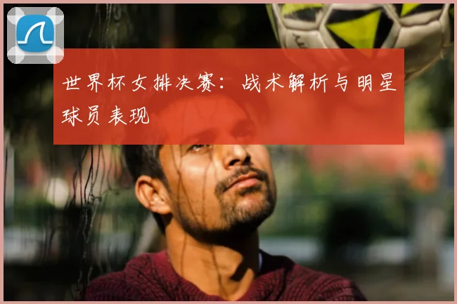 世界杯女排决赛：战术解析与明星球员表现