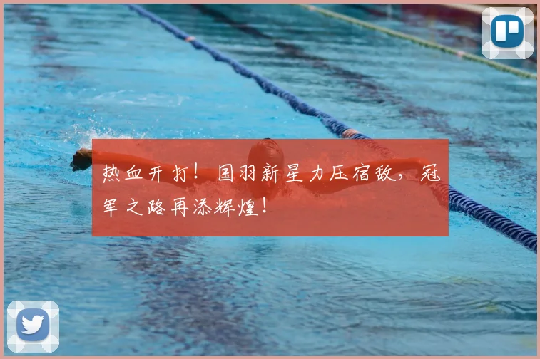 热血开打！国羽新星力压宿敌，冠军之路再添辉煌！