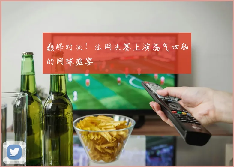 巅峰对决！法网决赛上演荡气回肠的网球盛宴