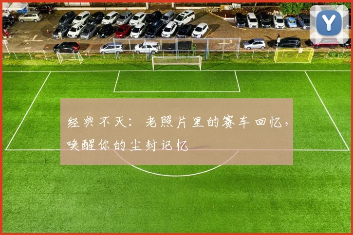 经典不灭：老照片里的赛车回忆，唤醒你的尘封记忆