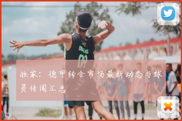 独家：德甲转会市场最新动态与球员传闻汇总